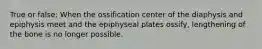 True or false: When the ossification center of the diaphysis and epiphysis meet and the epiphyseal plates ossify, lengthening of the bone is no longer possible.