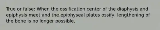 True or false: When the ossification center of the diaphysis and epiphysis meet and the epiphyseal plates ossify, lengthening of the bone is no longer possible.