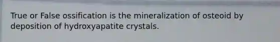 True or False ossification is the mineralization of osteoid by deposition of hydroxyapatite crystals.