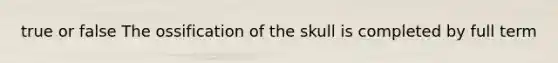 true or false The ossification of the skull is completed by full term