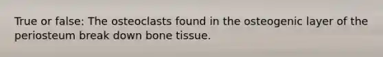 True or false: The osteoclasts found in the osteogenic layer of the periosteum break down bone tissue.