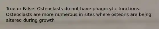 True or False: Osteoclasts do not have phagocytic functions. Osteoclasts are more numerous in sites where osteons are being altered during growth