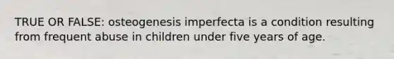 TRUE OR FALSE: osteogenesis imperfecta is a condition resulting from frequent abuse in children under five years of age.