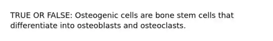 TRUE OR FALSE: Osteogenic cells are bone stem cells that differentiate into osteoblasts and osteoclasts.