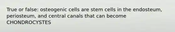 True or false: osteogenic cells are stem cells in the endosteum, periosteum, and central canals that can become CHONDROCYSTES