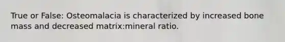 True or False: Osteomalacia is characterized by increased bone mass and decreased matrix:mineral ratio.