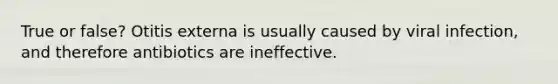 True or false? Otitis externa is usually caused by viral infection, and therefore antibiotics are ineffective.