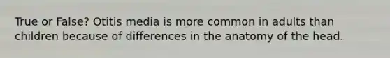 True or False? Otitis media is more common in adults than children because of differences in the anatomy of the head.