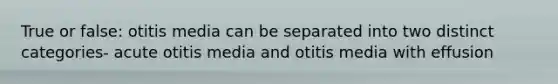 True or false: otitis media can be separated into two distinct categories- acute otitis media and otitis media with effusion