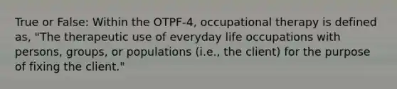 True or False: Within the OTPF-4, occupational therapy is defined as, "The therapeutic use of everyday life occupations with persons, groups, or populations (i.e., the client) for the purpose of fixing the client."