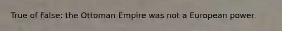 True of False: the Ottoman Empire was not a European power.