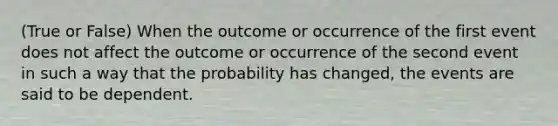 (True or False) When the outcome or occurrence of the first event does not affect the outcome or occurrence of the second event in such a way that the probability has changed, the events are said to be dependent.