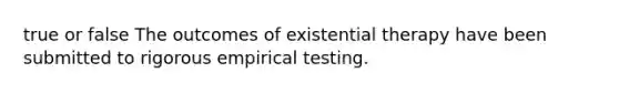 true or false The outcomes of existential therapy have been submitted to rigorous empirical testing.​