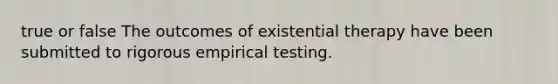 true or false The outcomes of existential therapy have been submitted to rigorous empirical testing.