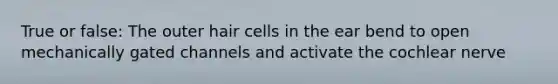 True or false: The outer hair cells in the ear bend to open mechanically gated channels and activate the cochlear nerve