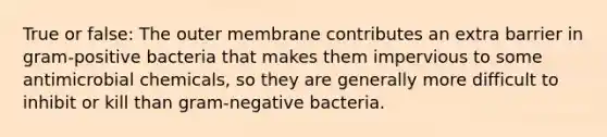 True or false: The outer membrane contributes an extra barrier in gram-positive bacteria that makes them impervious to some antimicrobial chemicals, so they are generally more difficult to inhibit or kill than gram-negative bacteria.