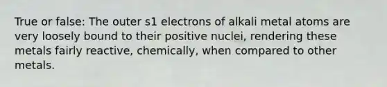 True or false: The outer s1 electrons of alkali metal atoms are very loosely bound to their positive nuclei, rendering these metals fairly reactive, chemically, when compared to other metals.