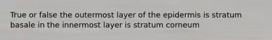 True or false the outermost layer of the epidermis is stratum basale in the innermost layer is stratum corneum