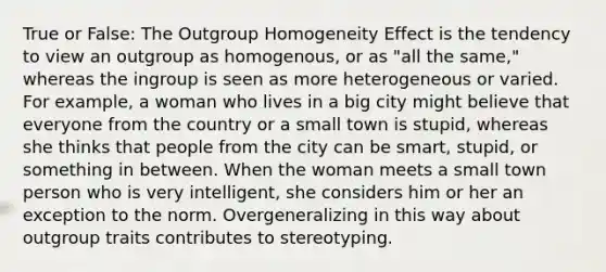 True or False: The Outgroup Homogeneity Effect is the tendency to view an outgroup as homogenous, or as "all the same," whereas the ingroup is seen as more heterogeneous or varied. For example, a woman who lives in a big city might believe that everyone from the country or a small town is stupid, whereas she thinks that people from the city can be smart, stupid, or something in between. When the woman meets a small town person who is very intelligent, she considers him or her an exception to the norm. Overgeneralizing in this way about outgroup traits contributes to stereotyping.