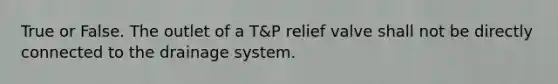 True or False. The outlet of a T&P relief valve shall not be directly connected to the drainage system.