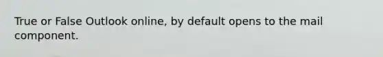 True or False Outlook online, by default opens to the mail component.