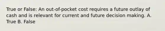 True or False: An out-of-pocket cost requires a future outlay of cash and is relevant for current and future decision making. A. True B. False