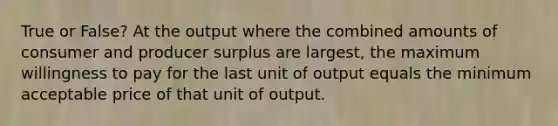 True or False? At the output where the combined amounts of consumer and producer surplus are largest, the maximum willingness to pay for the last unit of output equals the minimum acceptable price of that unit of output.