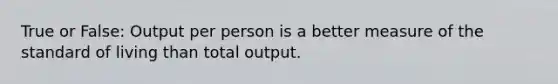 True or False: Output per person is a better measure of the standard of living than total output.