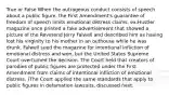 True or False When the outrageous conduct consists of speech about a public figure, the First Amendment's guarantee of freedom of speech limits emotional distress claims. ex:Hustler magazine once printed a fake advertisement that showed a picture of the Reverend Jerry Falwell and described him as having lost his virginity to his mother in an outhouse while he was drunk. Falwell sued the magazine for intentional infliction of emotional distress and won, but the United States Supreme Court overturned the decision. The Court held that creators of parodies of public figures are protected under the First Amendment from claims of intentional infliction of emotional distress. (The Court applied the same standards that apply to public figures in defamation lawsuits, discussed next.