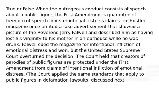 True or False When the outrageous conduct consists of speech about a public figure, the First Amendment's guarantee of freedom of speech limits emotional distress claims. ex:Hustler magazine once printed a fake advertisement that showed a picture of the Reverend Jerry Falwell and described him as having lost his virginity to his mother in an outhouse while he was drunk. Falwell sued the magazine for intentional infliction of emotional distress and won, but the United States Supreme Court overturned the decision. The Court held that creators of parodies of public figures are protected under the First Amendment from claims of intentional infliction of emotional distress. (The Court applied the same standards that apply to public figures in defamation lawsuits, discussed next.