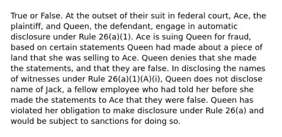 True or False. At the outset of their suit in federal court, Ace, the plaintiff, and Queen, the defendant, engage in automatic disclosure under Rule 26(a)(1). Ace is suing Queen for fraud, based on certain statements Queen had made about a piece of land that she was selling to Ace. Queen denies that she made the statements, and that they are false. In disclosing the names of witnesses under Rule 26(a)(1)(A)(i), Queen does not disclose name of Jack, a fellow employee who had told her before she made the statements to Ace that they were false. Queen has violated her obligation to make disclosure under Rule 26(a) and would be subject to sanctions for doing so.