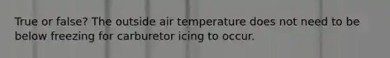 True or false? The outside air temperature does not need to be below freezing for carburetor icing to occur.