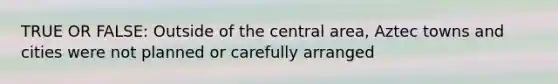 TRUE OR FALSE: Outside of the central area, Aztec towns and cities were not planned or carefully arranged