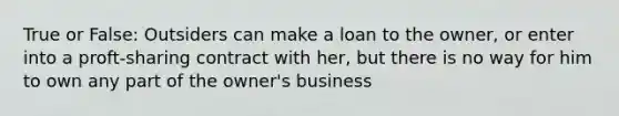 True or False: Outsiders can make a loan to the owner, or enter into a proft-sharing contract with her, but there is no way for him to own any part of the owner's business