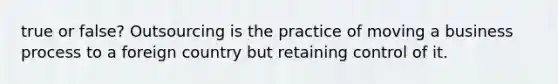 true or false? Outsourcing is the practice of moving a business process to a foreign country but retaining control of it.