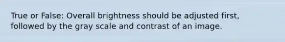True or False: Overall brightness should be adjusted first, followed by the gray scale and contrast of an image.