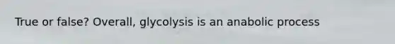 True or false? Overall, glycolysis is an anabolic process