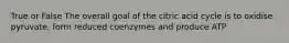 True or False The overall goal of the citric acid cycle is to oxidise pyruvate, form reduced coenzymes and produce ATP