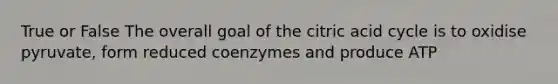 True or False The overall goal of the citric acid cycle is to oxidise pyruvate, form reduced coenzymes and produce ATP