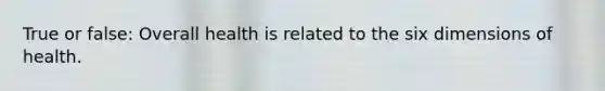 True or false: Overall health is related to the six dimensions of health.