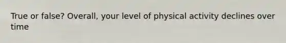 True or false? Overall, your level of physical activity declines over time