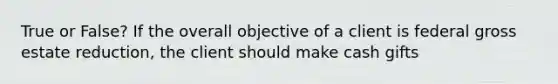 True or False? If the overall objective of a client is federal gross estate reduction, the client should make cash gifts