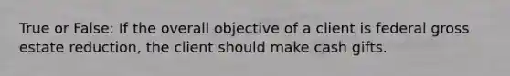 True or False: If the overall objective of a client is federal gross estate reduction, the client should make cash gifts.