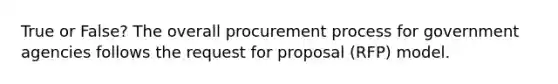 True or False? The overall procurement process for government agencies follows the request for proposal (RFP) model.