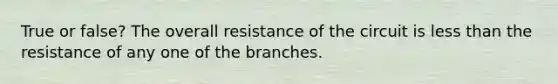 True or false? The overall resistance of the circuit is less than the resistance of any one of the branches.