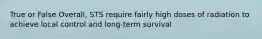 True or False Overall, STS require fairly high doses of radiation to achieve local control and long-term survival