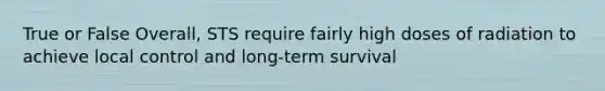 True or False Overall, STS require fairly high doses of radiation to achieve local control and long-term survival