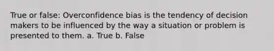 True or false: Overconfidence bias is the tendency of decision makers to be influenced by the way a situation or problem is presented to them. a. True b. False