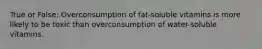 True or False: Overconsumption of fat-soluble vitamins is more likely to be toxic than overconsumption of water-soluble vitamins.