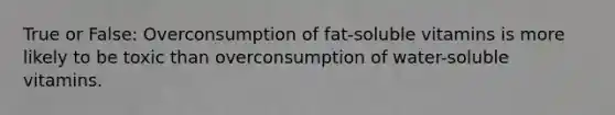 True or False: Overconsumption of fat-soluble vitamins is more likely to be toxic than overconsumption of water-soluble vitamins.